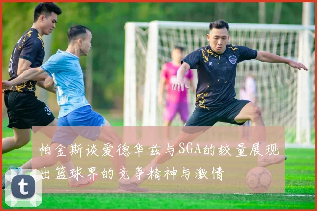 帕金斯谈爱德华兹与SGA的较量展现出篮球界的竞争精神与激情