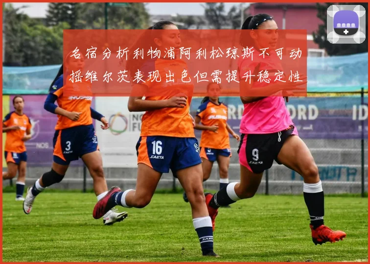 名宿分析利物浦阿利松琼斯不可动摇维尔茨表现出色但需提升稳定性