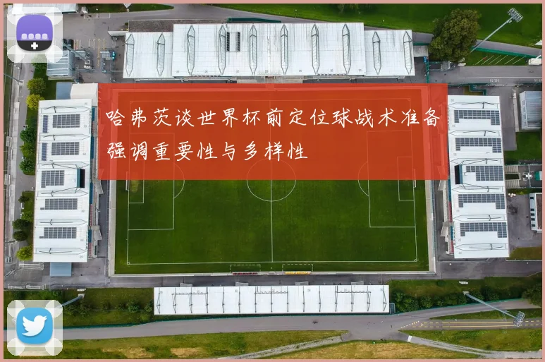 哈弗茨谈世界杯前定位球战术准备强调重要性与多样性