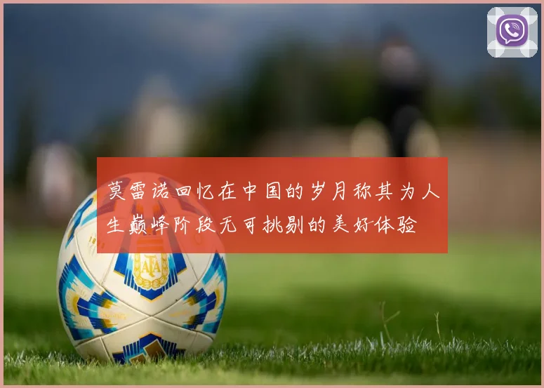 莫雷诺回忆在中国的岁月称其为人生巅峰阶段无可挑剔的美好体验
