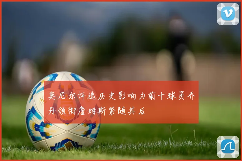奥尼尔评选历史影响力前十球员乔丹领衔詹姆斯紧随其后