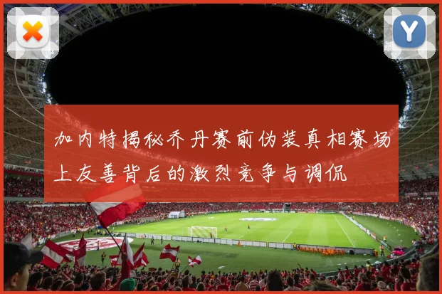 加内特揭秘乔丹赛前伪装真相赛场上友善背后的激烈竞争与调侃