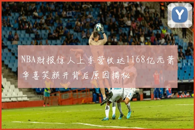 NBA财报惊人上季营收达1168亿元萧华喜笑颜开背后原因揭秘