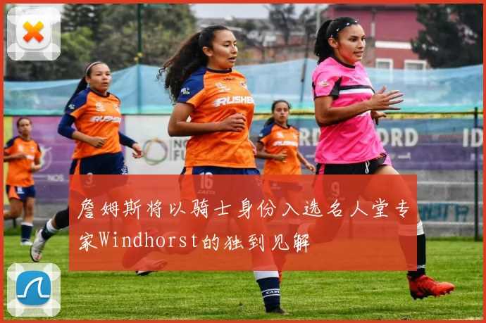 詹姆斯将以骑士身份入选名人堂专家Windhorst的独到见解