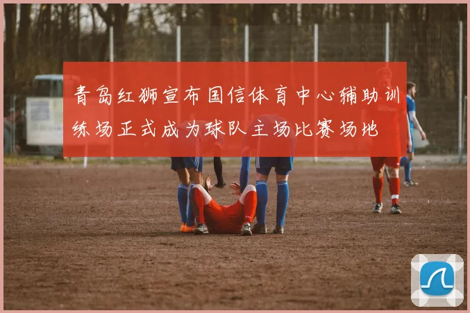 青岛红狮宣布国信体育中心辅助训练场正式成为球队主场比赛场地