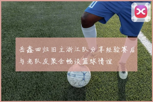 岳鑫回归旧主浙江队分享经验赛后与老队友聚会畅谈篮球情谊