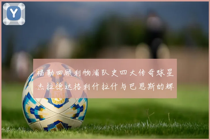 福勒回顾利物浦队史四大传奇球星杰拉德达格利什拉什与巴恩斯的辉煌成就
