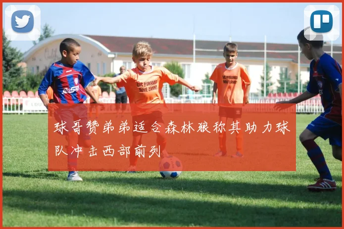 球哥赞弟弟适合森林狼称其助力球队冲击西部前列