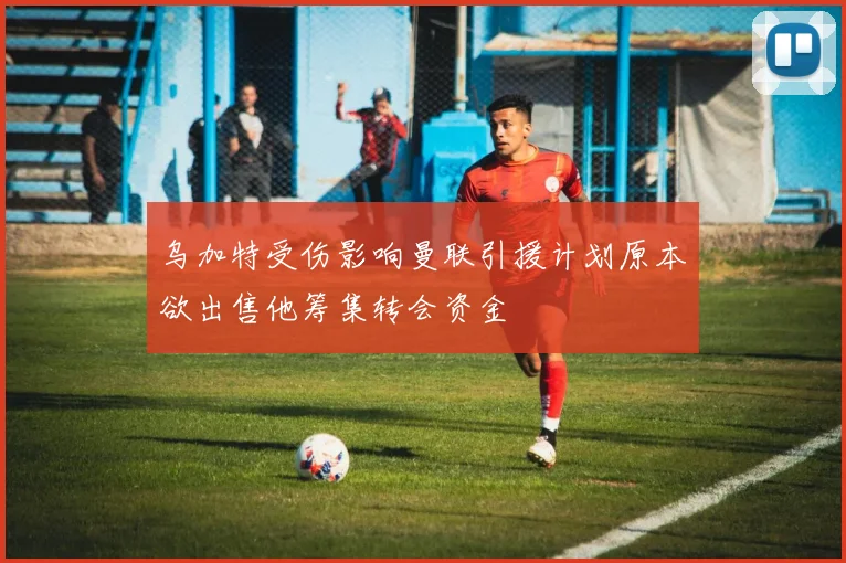 乌加特受伤影响曼联引援计划原本欲出售他筹集转会资金