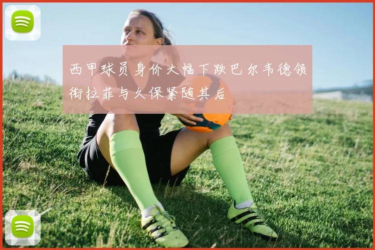 西甲球员身价大幅下跌巴尔韦德领衔拉菲与久保紧随其后