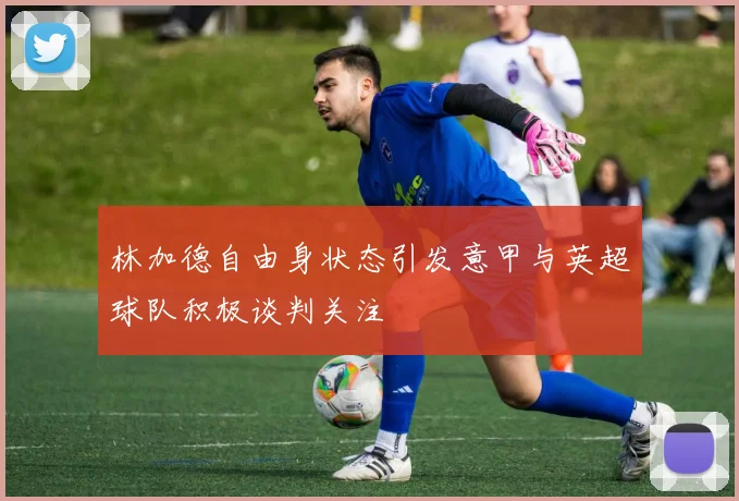 林加德自由身状态引发意甲与英超球队积极谈判关注