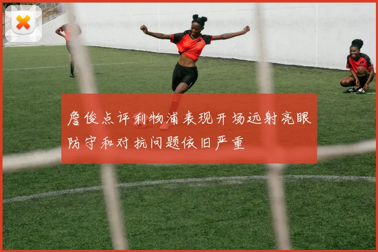 詹俊点评利物浦表现开场远射亮眼防守和对抗问题依旧严重