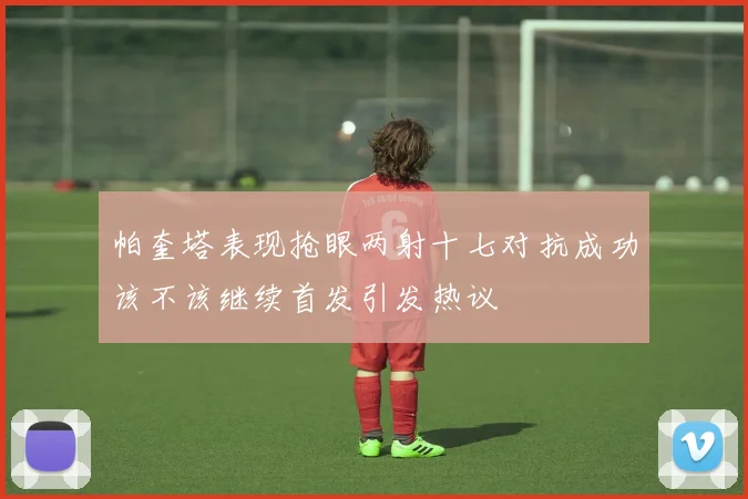 帕奎塔表现抢眼两射十七对抗成功该不该继续首发引发热议