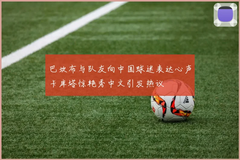 巴坎布与队友向中国球迷表达心声卡库塔惊艳秀中文引发热议