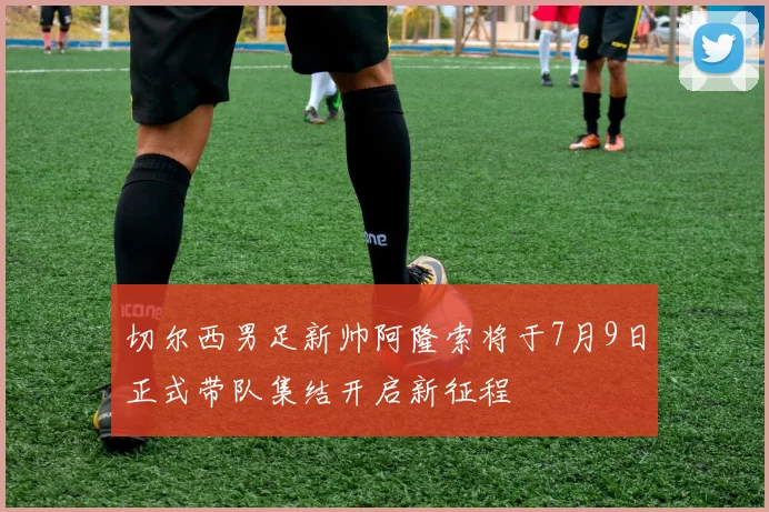 切尔西男足新帅阿隆索将于7月9日正式带队集结开启新征程