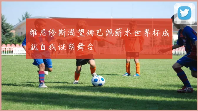 维尼修斯渴望姆巴佩薪水世界杯成就自我证明舞台