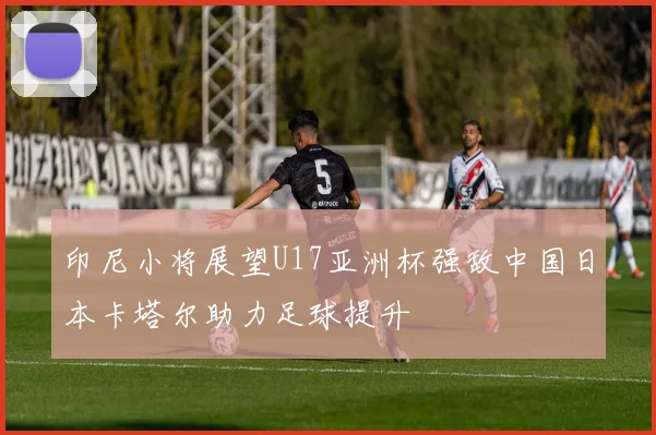 印尼小将展望U17亚洲杯强敌中国日本卡塔尔助力足球提升