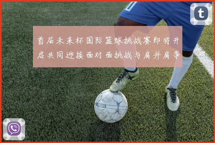 首届未来杯国际篮球挑战赛即将开启共同迎接面对面挑战与肩并肩争胜的激情时刻