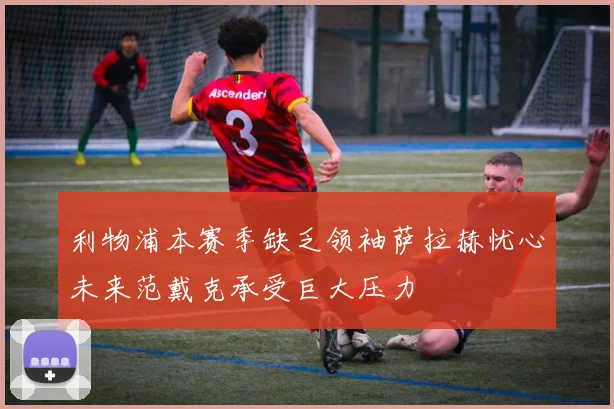 利物浦本赛季缺乏领袖萨拉赫忧心未来范戴克承受巨大压力