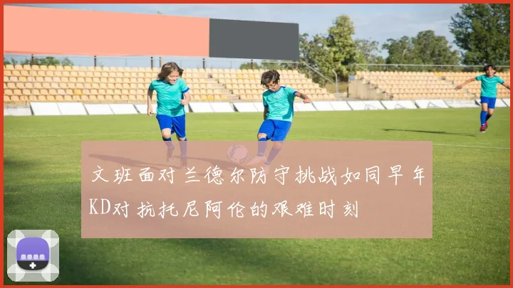 文班面对兰德尔防守挑战如同早年KD对抗托尼阿伦的艰难时刻
