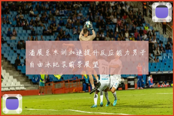 潘展乐冬训加速提升反应能力男子自由泳纪录前景展望