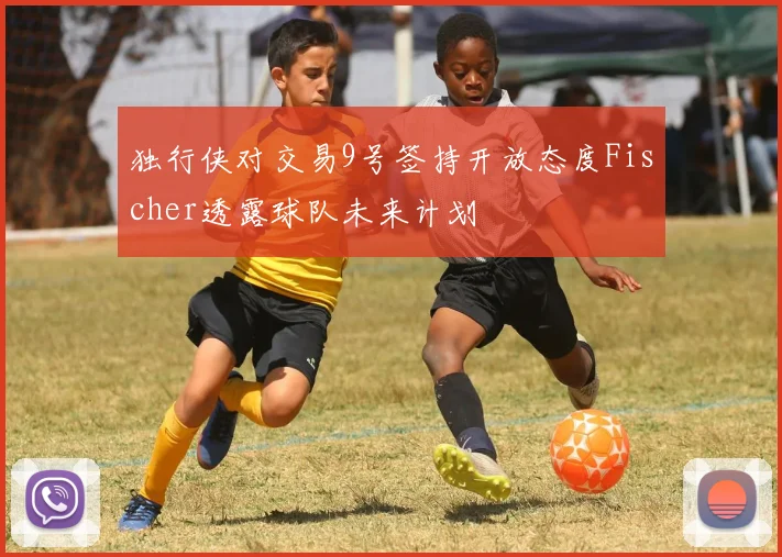 独行侠对交易9号签持开放态度Fischer透露球队未来计划
