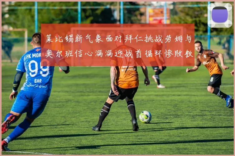 莱比锡新气象面对拜仁挑战劳姆与奥尔班信心满满迎战首循环惨败教训