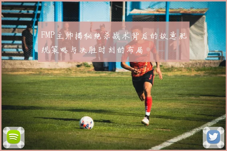 FMP主帅揭秘绝杀战术背后的故意犯规策略与决胜时刻的布局