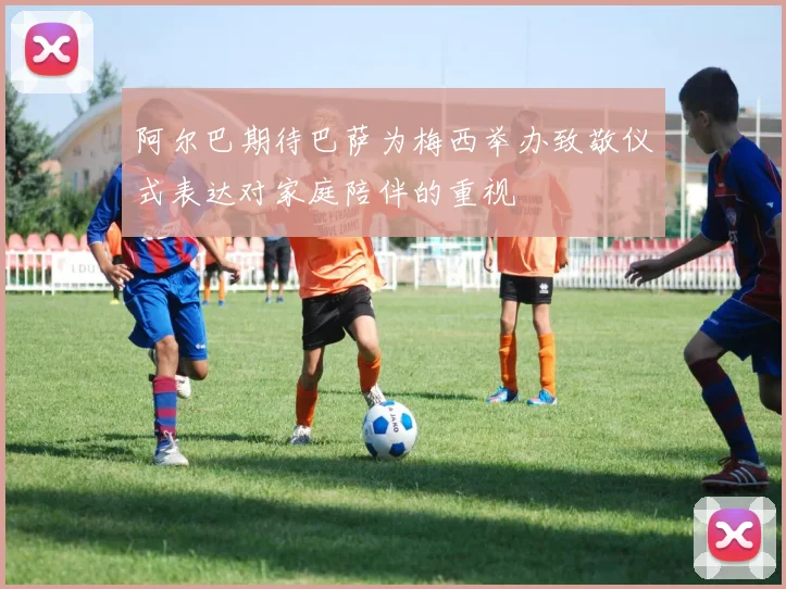 阿尔巴期待巴萨为梅西举办致敬仪式表达对家庭陪伴的重视