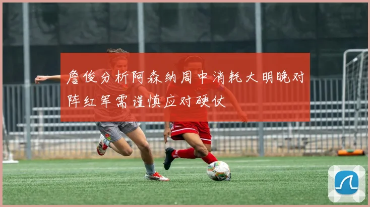詹俊分析阿森纳周中消耗大明晚对阵红军需谨慎应对硬仗