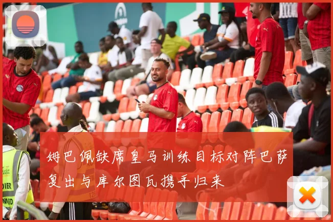姆巴佩缺席皇马训练目标对阵巴萨复出与库尔图瓦携手归来