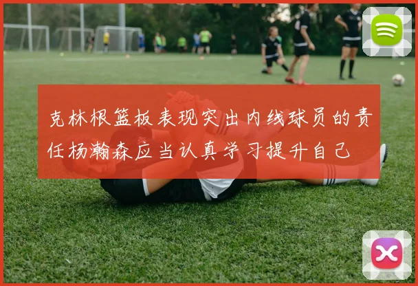 克林根篮板表现突出内线球员的责任杨瀚森应当认真学习提升自己