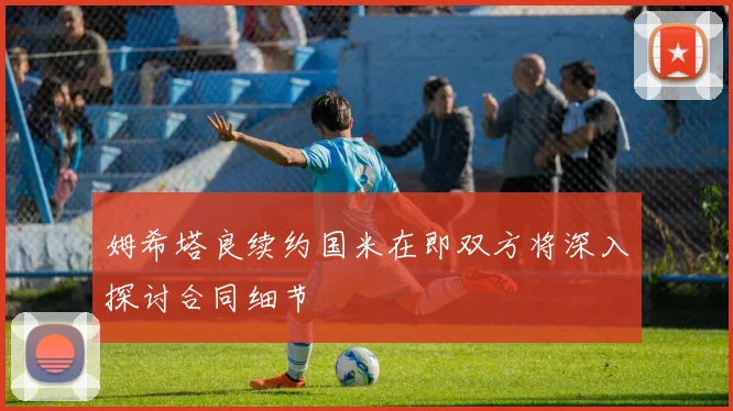 姆希塔良续约国米在即双方将深入探讨合同细节