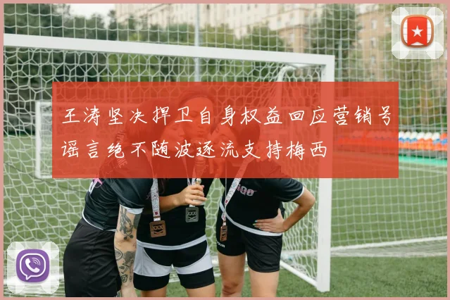 王涛坚决捍卫自身权益回应营销号谣言绝不随波逐流支持梅西