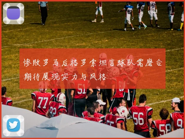 惨败罗马后格罗索坦言球队需磨合期待展现实力与风格