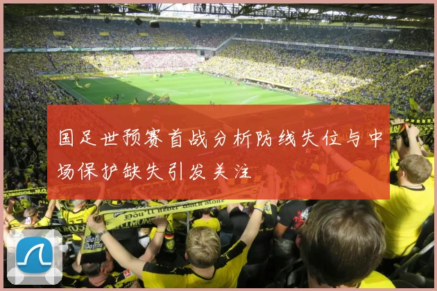 国足世预赛首战分析防线失位与中场保护缺失引发关注